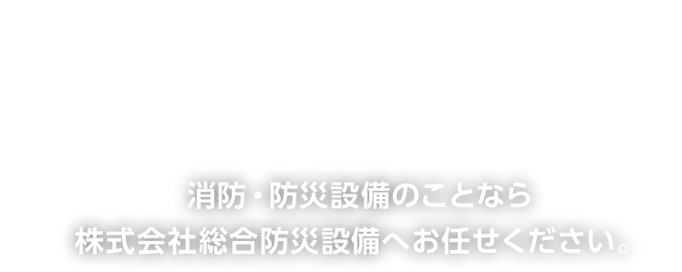 PROTECT THE SAFETY AND SECRITY 消防・防災設備のことなら株式会社総合防災設備へお任せください。